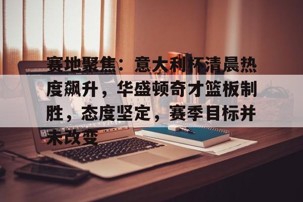 关于赛地聚焦:意大利杯清晨热度飙升,华盛顿奇才篮板制胜,态度坚定,赛季目标并未改变的信息-英雄联盟赛事