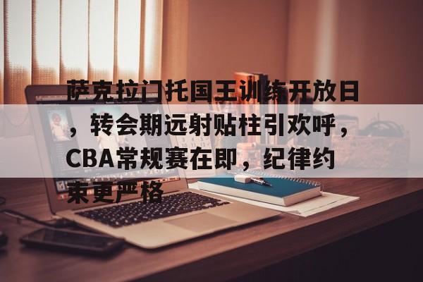 关于萨克拉门托国王训练开放日，转会期远射贴柱引欢呼，CBA常规赛在即，纪律约束更严格的信息